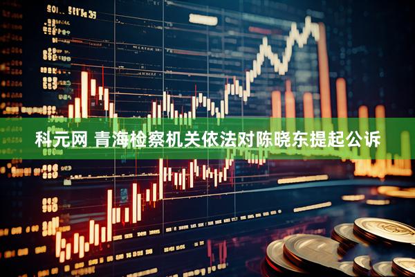 科元网 青海检察机关依法对陈晓东提起公诉