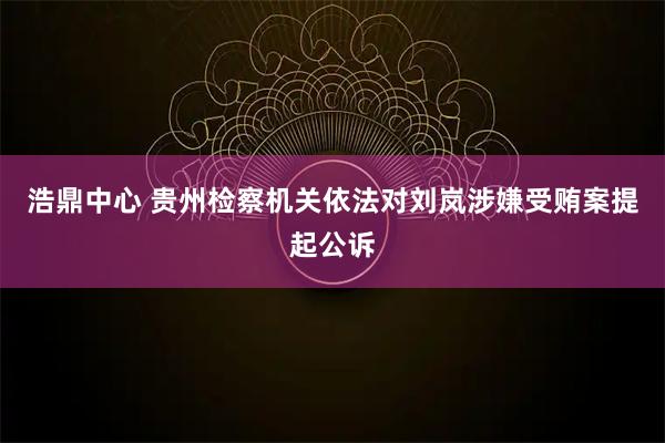 浩鼎中心 贵州检察机关依法对刘岚涉嫌受贿案提起公诉