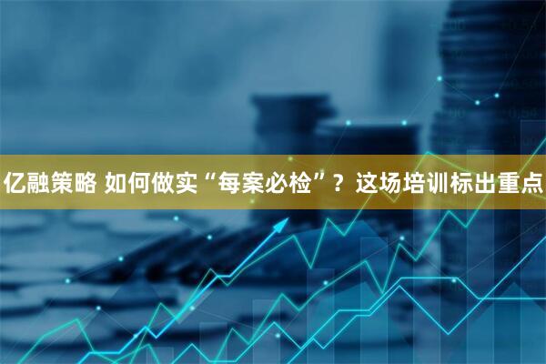 亿融策略 如何做实“每案必检”？这场培训标出重点