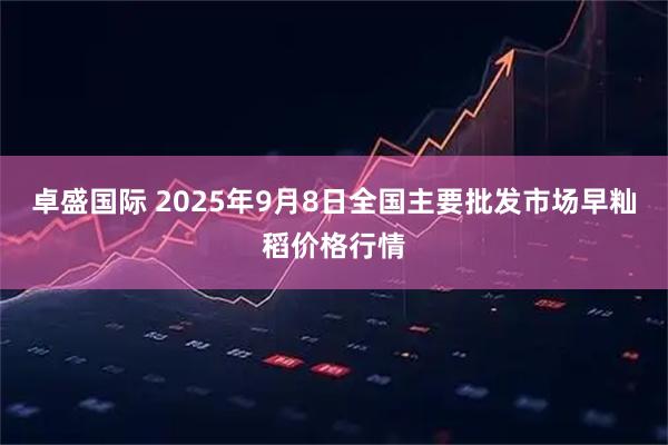 卓盛国际 2025年9月8日全国主要批发市场早籼稻价格行情