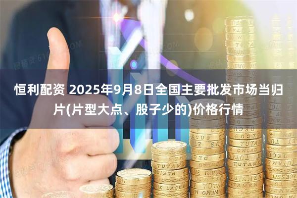 恒利配资 2025年9月8日全国主要批发市场当归片(片型大点、股子少的)价格行情