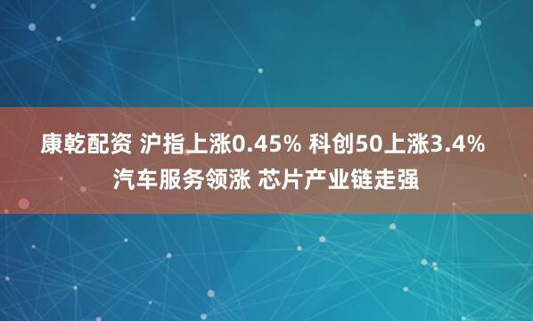 康乾配资 沪指上涨0.45% 科创50上涨3.4% 汽车服务领涨 芯片产业链走强