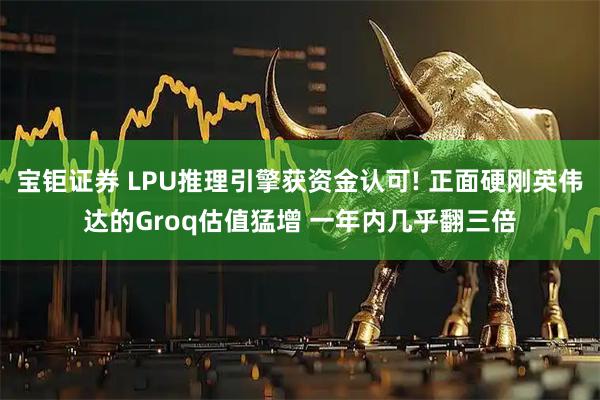 宝钜证券 LPU推理引擎获资金认可! 正面硬刚英伟达的Groq估值猛增 一年内几乎翻三倍