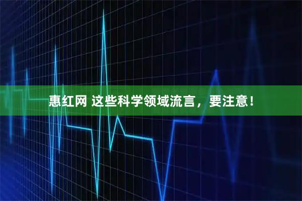 惠红网 这些科学领域流言，要注意！