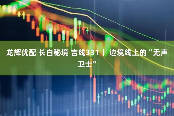 龙辉优配 长白秘境 吉线331｜ 边境线上的“无声卫士”