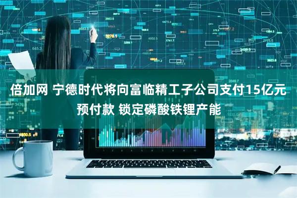 倍加网 宁德时代将向富临精工子公司支付15亿元预付款 锁定磷酸铁锂产能