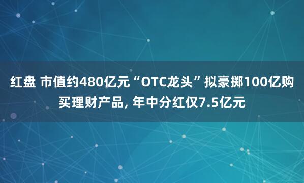 红盘 市值约480亿元“OTC龙头”拟豪掷100亿购买理财产品, 年中分红仅7.5亿元