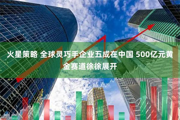 火星策略 全球灵巧手企业五成在中国 500亿元黄金赛道徐徐展开