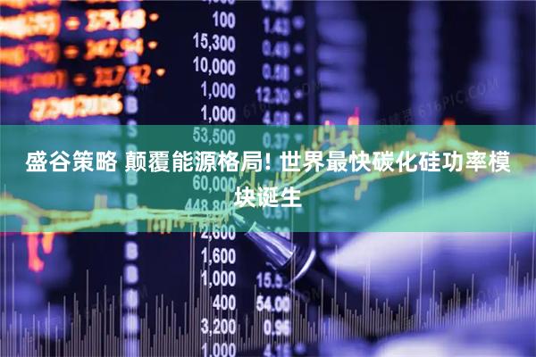 盛谷策略 颠覆能源格局! 世界最快碳化硅功率模块诞生