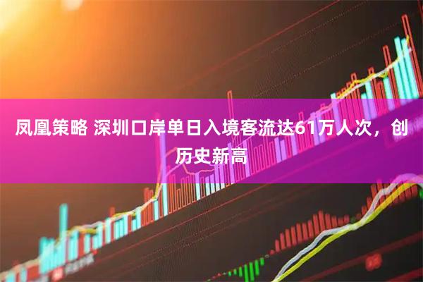 凤凰策略 深圳口岸单日入境客流达61万人次，创历史新高