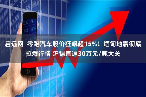 启远网  零跑汽车股价狂飙超15%！缅甸地震彻底拉爆行情 沪锡直逼30万元/吨大关