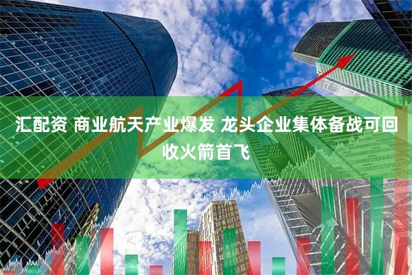 汇配资 商业航天产业爆发 龙头企业集体备战可回收火箭首飞