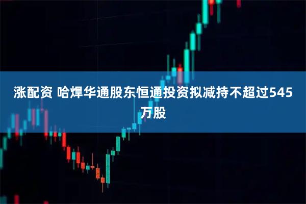 涨配资 哈焊华通股东恒通投资拟减持不超过545万股