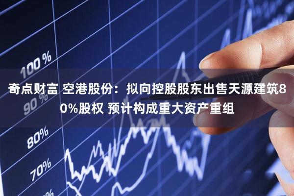 奇点财富 空港股份：拟向控股股东出售天源建筑80%股权 预计构成重大资产重组