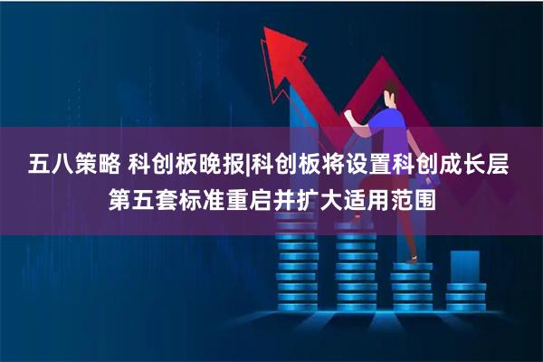 五八策略 科创板晚报|科创板将设置科创成长层 第五套标准重启并扩大适用范围