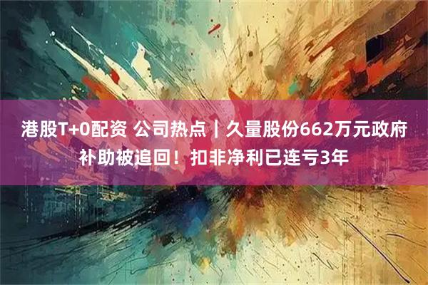 港股T+0配资 公司热点｜久量股份662万元政府补助被追回！扣非净利已连亏3年