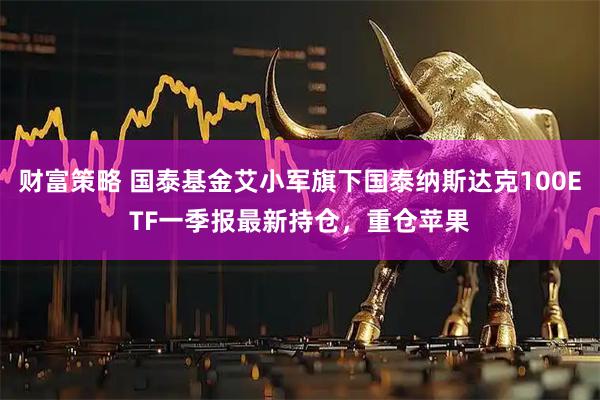 财富策略 国泰基金艾小军旗下国泰纳斯达克100ETF一季报最新持仓，重仓苹果