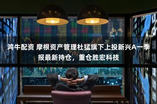 鸿牛配资 摩根资产管理杜猛旗下上投新兴A一季报最新持仓，重仓胜宏科技