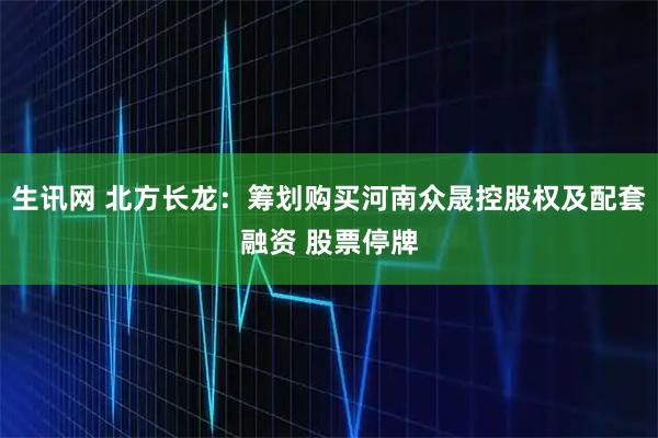生讯网 北方长龙：筹划购买河南众晟控股权及配套融资 股票停牌