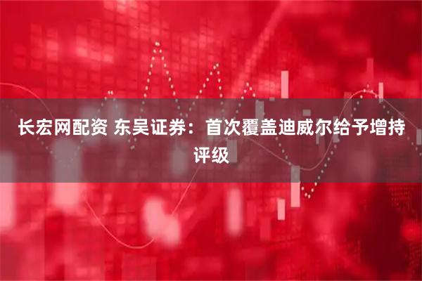 长宏网配资 东吴证券：首次覆盖迪威尔给予增持评级