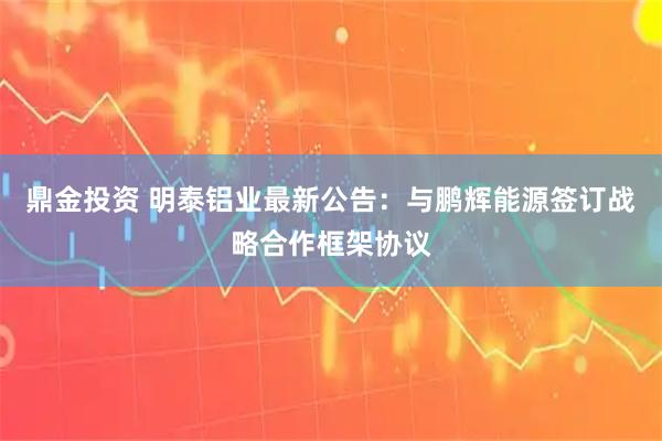 鼎金投资 明泰铝业最新公告：与鹏辉能源签订战略合作框架协议