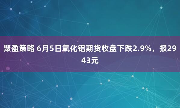 聚盈策略 6月5日氧化铝期货收盘下跌2.9%，报2943元