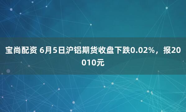宝尚配资 6月5日沪铝期货收盘下跌0.02%，报20010元