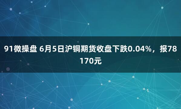 91微操盘 6月5日沪铜期货收盘下跌0.04%，报78170元