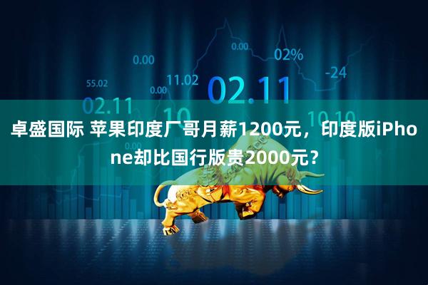 卓盛国际 苹果印度厂哥月薪1200元，印度版iPhone却比国行版贵2000元？