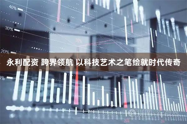 永利配资 跨界领航 以科技艺术之笔绘就时代传奇