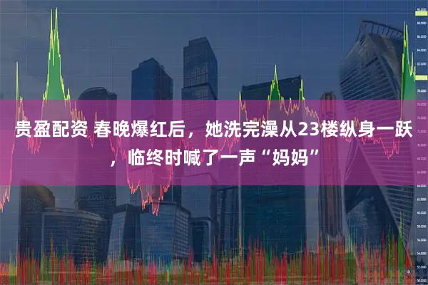 贵盈配资 春晚爆红后，她洗完澡从23楼纵身一跃，临终时喊了一声“妈妈”