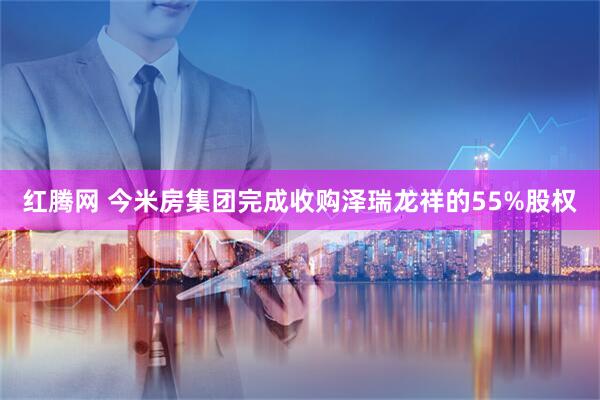 红腾网 今米房集团完成收购泽瑞龙祥的55%股权
