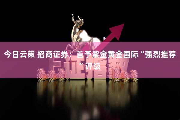 今日云策 招商证券：首予紫金黄金国际“强烈推荐”评级