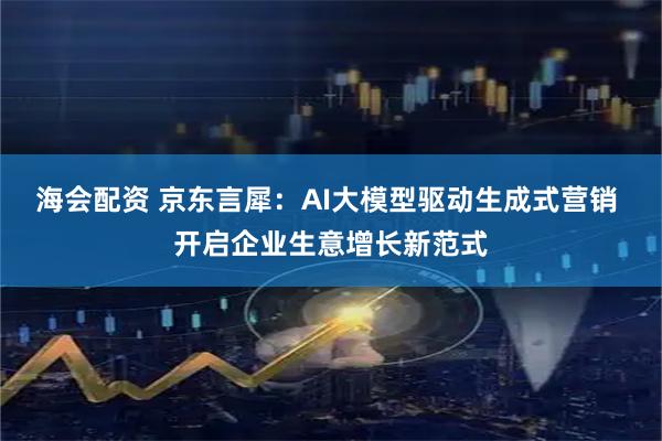 海会配资 京东言犀：AI大模型驱动生成式营销 开启企业生意增长新范式