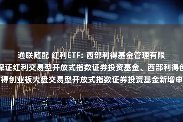 通联随配 红利ETF: 西部利得基金管理有限公司关于旗下西部利得深证红利交易型开放式指数证券投资基金、西部利得创业板大盘交易型开放式指数证券投资基金新增申购赎回代理券商的公告