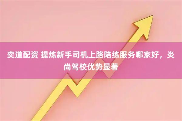 奕道配资 提炼新手司机上路陪练服务哪家好，炎尚驾校优势显著