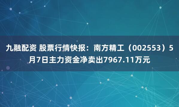 九融配资 股票行情快报：南方精工（002553）5月7日主力资金净卖出7967.11万元