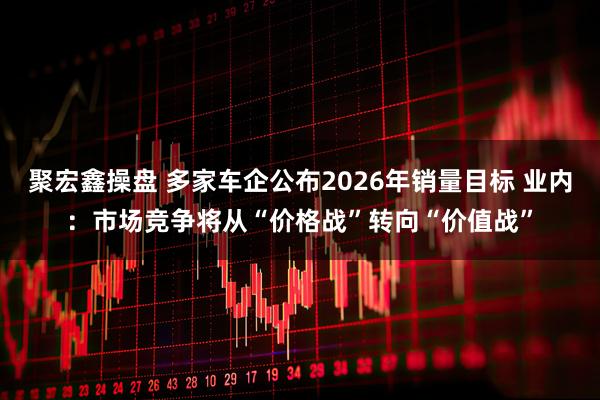 聚宏鑫操盘 多家车企公布2026年销量目标 业内：市场竞争将从“价格战”转向“价值战”