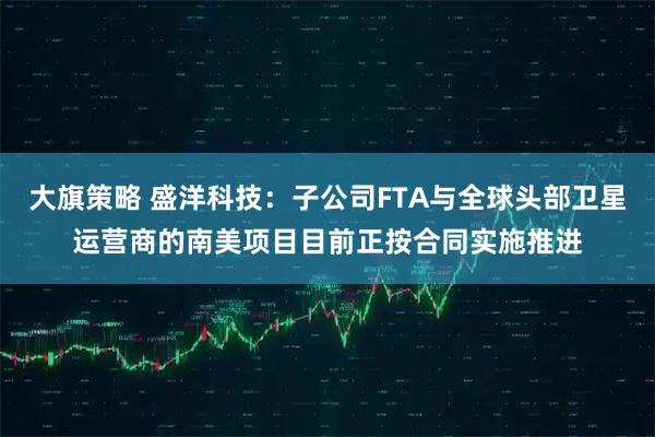 大旗策略 盛洋科技：子公司FTA与全球头部卫星运营商的南美项目目前正按合同实施推进