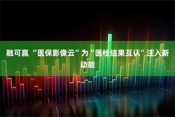 融可赢 “医保影像云”为“医检结果互认”注入新动能