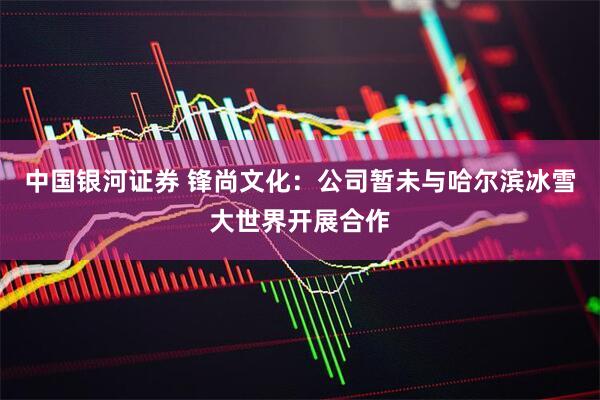 中国银河证券 锋尚文化：公司暂未与哈尔滨冰雪大世界开展合作