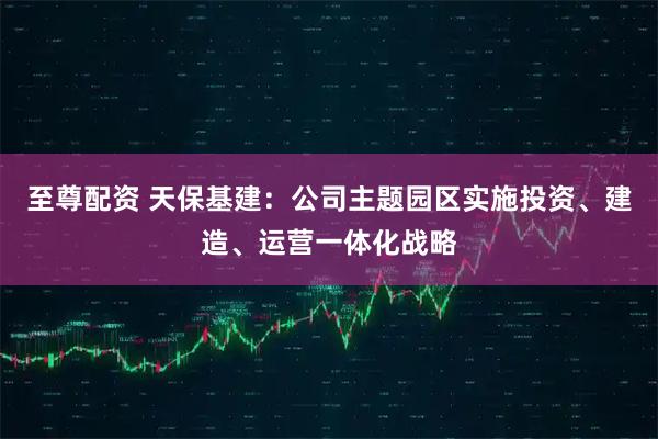 至尊配资 天保基建：公司主题园区实施投资、建造、运营一体化战略