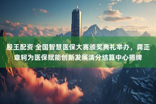 股王配资 全国智慧医保大赛颁奖典礼举办，龚正章轲为医保赋能创新发展清分结算中心揭牌