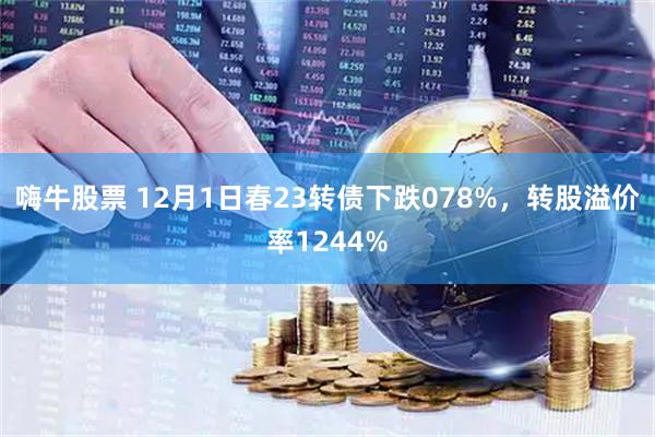 嗨牛股票 12月1日春23转债下跌078%，转股溢价率1244%