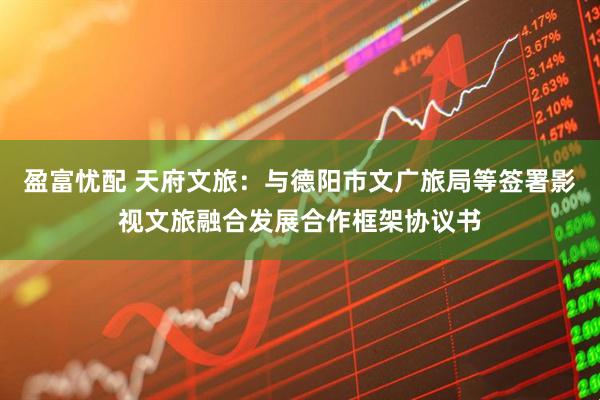 盈富忧配 天府文旅：与德阳市文广旅局等签署影视文旅融合发展合作框架协议书