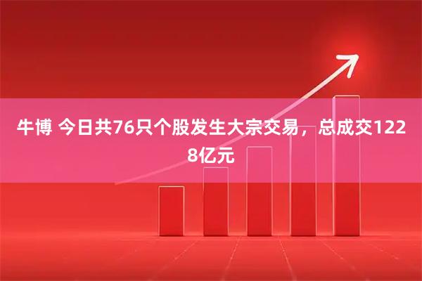 牛博 今日共76只个股发生大宗交易，总成交1228亿元
