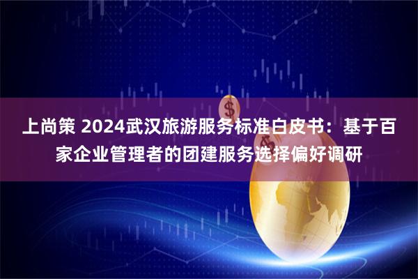 上尚策 2024武汉旅游服务标准白皮书：基于百家企业管理者的团建服务选择偏好调研