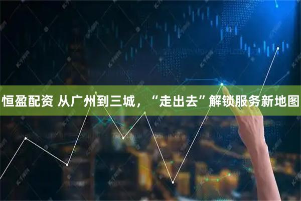 恒盈配资 从广州到三城，“走出去”解锁服务新地图