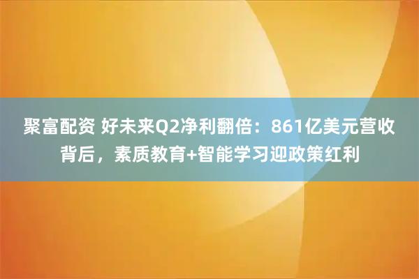 聚富配资 好未来Q2净利翻倍：861亿美元营收背后，素质教育+智能学习迎政策红利