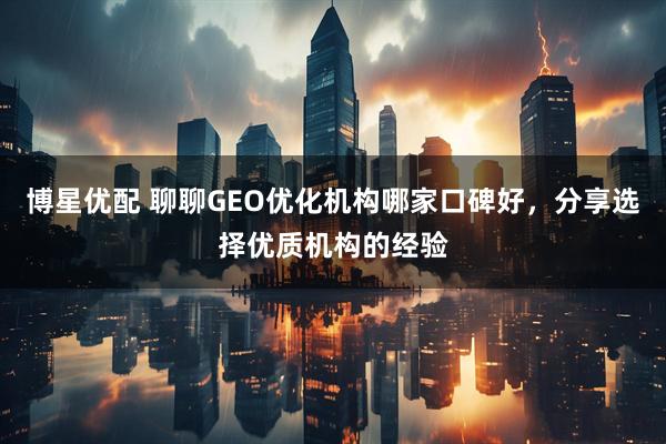 博星优配 聊聊GEO优化机构哪家口碑好，分享选择优质机构的经验